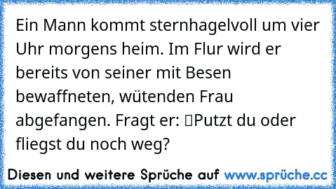 Ein Mann kommt sternhagelvoll um vier Uhr morgens heim. Im Flur wird er bereits von seiner mit Besen bewaffneten, wütenden Frau abgefangen. Fragt er: “Putzt du oder fliegst du noch weg?”