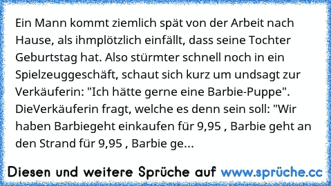 Ein Mann kommt ziemlich spät von der Arbeit nach Hause, als ihm
plötzlich einfällt, dass seine Tochter Geburtstag hat. Also stürmt
er schnell noch in ein Spielzeuggeschäft, schaut sich kurz um und
sagt zur Verkäuferin: "Ich hätte gerne eine Barbie-Puppe". Die
Verkäuferin fragt, welche es denn sein soll: "Wir haben Barbie
geht einkaufen für 9,95 €, Barbie geht an den Strand für 9,95 €, Barbie ge...