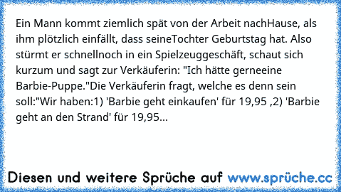 Ein Mann kommt ziemlich spät von der Arbeit nach
Hause, als ihm plötzlich einfällt, dass seine
Tochter Geburtstag hat. Also stürmt er schnell
noch in ein Spielzeuggeschäft, schaut sich kurz
um und sagt zur Verkäuferin: "Ich hätte gerne
eine Barbie-Puppe."
Die Verkäuferin fragt, welche es denn sein soll:
"Wir haben:
1) 'Barbie geht einkaufen' für 19,95 €,
2) 'Barbie geht an den Strand' für 19,95...