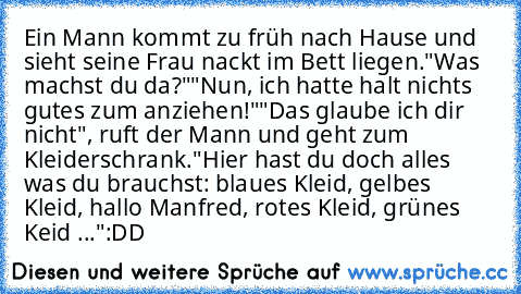 Ein Mann kommt zu früh nach Hause und sieht seine Frau nackt im Bett liegen.
"Was machst du da?"
"Nun, ich hatte halt nichts gutes zum anziehen!"
"Das glaube ich dir nicht", ruft der Mann und geht zum Kleiderschrank.
"Hier hast du doch alles was du brauchst: blaues Kleid, gelbes Kleid, hallo Manfred, rotes Kleid, grünes Keid ..."
:DD