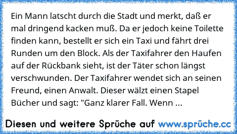 Ein Mann latscht durch die Stadt und merkt, daß er mal dringend kacken muß. Da er jedoch keine Toilette finden kann, bestellt er sich ein Taxi und fährt drei Runden um den Block. Als der Taxifahrer den Haufen auf der Rückbank sieht, ist der Täter schon längst verschwunden. Der Taxifahrer wendet sich an seinen Freund, einen Anwalt. Dieser wälzt einen Stapel Bücher und sagt: "Ganz klarer Fall. We...