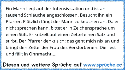 Ein Mann liegt auf der Intensivstation und ist an tausend Schläuche angeschlossen. Besucht ihn ein Pfarrer. Plötzlich fängt der Mann zu keuchen an. Da er nicht sprechen kann, bittet er in Zeichensprache um einen Stift. Er kritzelt auf einen Zettel einen Satz und stirbt. Der Pfarrer denkt sich: das geht mich nix an und bringt den Zettel der Frau des Verstorbenen. Die liest und fällt in Ohnmacht. Ni...