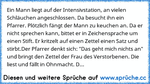 Ein Mann liegt auf der Intensivstation, an vielen Schläuchen angeschlossen. Da besucht ihn ein Pfarrer. Plötzlich fängt der Mann zu keuchen an. Da er nicht sprechen kann, bittet er in Zeichensprache um einen Stift. Er kritzelt auf einen Zettel einen Satz und stirbt.
Der Pfarrer denkt sich: "Das geht mich nichts an" und bringt den Zettel der Frau des Verstorbenen. Die liest und fällt in Ohnmacht...