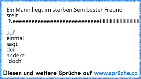 Ein Mann liegt im sterben.Sein bester Freund sreit "Neeeeeeeeeeeeeeeeeeeeeeeeeeeeiiiiiiiiiiiiiiiiiiiiiiiiiiiiiiiiiiiiiiiiiinnnnnnn"  auf einmal sagt der andere "doch"