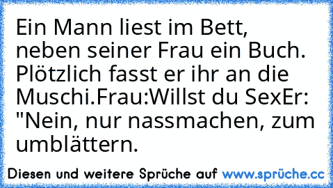 Ein Mann liest im Bett, neben seiner Frau ein Buch. Plötzlich fasst er ihr an die Muschi.
Frau:Willst du Sex
Er: "Nein, nur nassmachen, zum umblättern.