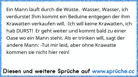 Ein Mann läuft durch die Wüste. -Wasser, Wasser, ich verdurste! Ihm kommt ein Beduine entgegen der ihm Krawatten verkaufen will. -Ich will keine Krawatten, ich hab DURST!  Er geht weiter und kommt bald zu einer Oase wo ein Mann steht. Als er trinken will, sagt der andere Mann: -Tut mir leid, aber ohne Krawatte kommen sie nicht hier rein!