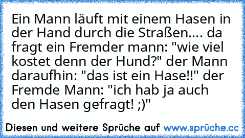 Ein Mann läuft mit einem Hasen in der Hand durch die Straßen.... da fragt ein Fremder mann: "wie viel kostet denn der Hund?" der Mann daraufhin: "das ist ein Hase!!" der Fremde Mann: "ich hab ja auch den Hasen gefragt! ;)"