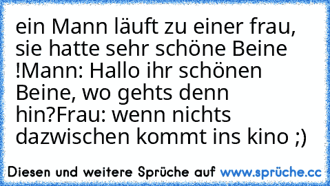 ein Mann läuft zu einer frau, sie hatte sehr schöne Beine !
Mann: Hallo ihr schönen Beine, wo gehts denn hin?
Frau: wenn nichts dazwischen kommt ins kino ;)