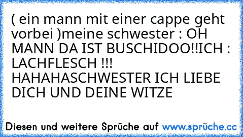 ( ein mann mit einer cappe geht vorbei )
meine schwester : OH MANN DA IST BUSCHIDOO!!
ICH : LACHFLESCH !!! HAHAHA
SCHWESTER ICH LIEBE DICH UND DEINE WITZE
                           ♥