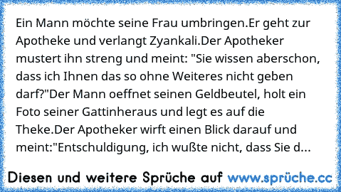 Ein Mann möchte seine Frau umbringen.
Er geht zur Apotheke und verlangt Zyankali.
Der Apotheker mustert ihn streng und meint: "Sie wissen aber
schon, dass ich Ihnen das so ohne Weiteres nicht geben darf?"
Der Mann oeffnet seinen Geldbeutel, holt ein Foto seiner Gattin
heraus und legt es auf die Theke.
Der Apotheker wirft einen Blick darauf und meint:
"Entschuldigung, ich wußte nicht, dass Sie d...