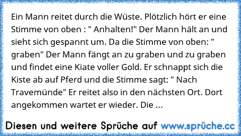 Ein Mann reitet durch die Wüste. Plötzlich hört er eine Stimme von oben : " Anhalten!" Der Mann hält an und sieht sich gespannt um. Da die Stimme von oben: " graben" Der Mann fängt an zu graben und zu graben und findet eine Kiate voller Gold. Er schnappt sich die Kiste ab auf Pferd und die Stimme sagt: " Nach Travemünde" Er reitet also in den nächsten Ort. Dort angekommen wartet er wieder. Die ...