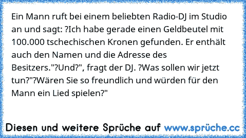 Ein Mann ruft bei einem beliebten Radio-DJ im Studio an und sagt: ?Ich habe gerade einen Geldbeutel mit 100.000 tschechischen Kronen gefunden. Er enthält auch den Namen und die Adresse des Besitzers."
?Und?", fragt der DJ. ?Was sollen wir jetzt tun?"
?Wären Sie so freundlich und würden für den Mann ein Lied spielen?"