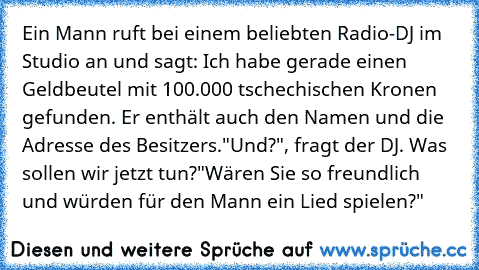 Ein Mann ruft bei einem beliebten Radio-DJ im Studio an und sagt: „Ich habe gerade einen Geldbeutel mit 100.000 tschechischen Kronen gefunden. Er enthält auch den Namen und die Adresse des Besitzers."
„Und?", fragt der DJ. „Was sollen wir jetzt tun?"
„Wären Sie so freundlich und würden für den Mann ein Lied spielen?"