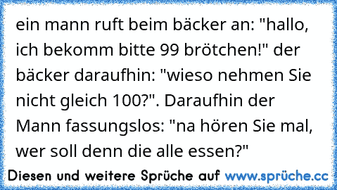 ein mann ruft beim bäcker an: "hallo, ich bekomm bitte 99 brötchen!" der bäcker daraufhin: "wieso nehmen Sie nicht gleich 100?". Daraufhin der Mann fassungslos: "na hören Sie mal, wer soll denn die alle essen?"