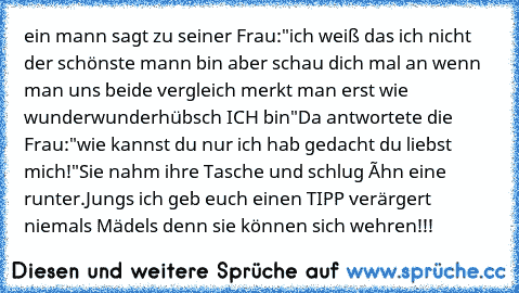 ein mann sagt zu seiner Frau:"ich weiß das ich nicht der schönste mann bin aber schau dich mal an wenn man uns beide vergleich merkt man erst wie wunderwunderhübsch ICH bin"
Da antwortete die Frau:"wie kannst du nur ich hab gedacht du liebst mich!"Sie nahm ihre Tasche und schlug íhn eine runter.
Jungs ich geb euch einen TIPP verärgert niemals Mädels denn sie können sich wehren!!!