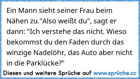 Ein Mann sieht seiner Frau beim Nähen zu.
"Also weißt du", sagt er dann: "Ich verstehe das nicht. Wieso bekommst du den Faden durch das winzige Nadelöhr, das Auto aber nicht in die Parklücke?"