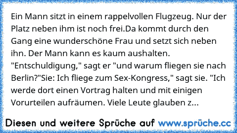 Ein Mann sitzt in einem rappelvollen Flugzeug. Nur der Platz neben ihm ist noch frei.
Da kommt durch den Gang eine wunderschöne Frau und setzt sich neben ihn. Der Mann kann es kaum aushalten. "Entschuldigung," sagt er "und warum fliegen sie nach Berlin?"
Sie: Ich fliege zum Sex-Kongress," sagt sie. "Ich werde dort einen Vortrag halten und mit einigen Vorurteilen aufräumen. Viele Leute glauben z...