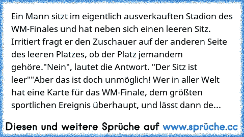 Ein Mann sitzt im eigentlich ausverkauften Stadion des WM-Finales und hat neben sich einen leeren Sitz. Irritiert fragt er den Zuschauer auf der anderen Seite des leeren Platzes, ob der Platz jemandem gehöre.
"Nein", lautet die Antwort. "Der Sitz ist leer"
"Aber das ist doch unmöglich! Wer in aller Welt hat eine Karte für das WM-Finale, dem größten sportlichen Ereignis überhaupt, und lässt dann...