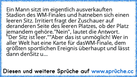 Ein Mann sitzt im eigentlich ausverkauften Stadion des WM-Finales und hat
neben sich einen leeren Sitz. Irritiert fragt der Zuschauer auf der
anderen Seite des leeren Platzes, ob der Platz jemandem gehöre.
"Nein", lautet die Antwort. "Der Sitz ist leer."
"Aber das ist unmöglich! Wer in aller Welt hat eine Karte für das
WM-Finale, dem größten sportlichen Ereignis überhaupt und lässt dann den
Sit...