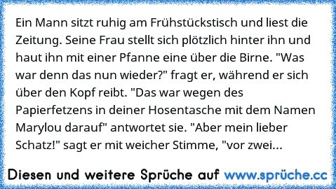 Ein Mann sitzt ruhig am Frühstückstisch und liest die Zeitung. Seine Frau stellt sich plötzlich hinter ihn und haut ihn mit einer Pfanne eine über die Birne. "Was war denn das nun wieder?" fragt er, während er sich über den Kopf reibt. "Das war wegen des Papierfetzens in deiner Hosentasche mit dem Namen Marylou darauf" antwortet sie. "Aber mein lieber Schatz!" sagt er mit weicher Stimme, "vor z...