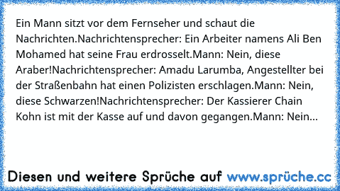 Ein Mann sitzt vor dem Fernseher und schaut die Nachrichten.
Nachrichtensprecher: Ein Arbeiter namens Ali Ben Mohamed hat seine Frau erdrosselt.
Mann: Nein, diese Araber!
Nachrichtensprecher: Amadu Larumba, Angestellter bei der Straßenbahn hat einen Polizisten erschlagen.
Mann: Nein, diese Schwarzen!
Nachrichtensprecher: Der Kassierer Chain Kohn ist mit der Kasse auf und davon gegangen.
Mann: N...