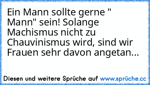 Ein Mann sollte gerne " Mann" sein! Solange Machismus nicht zu Chauvinismus wird, sind wir Frauen sehr davon angetan...