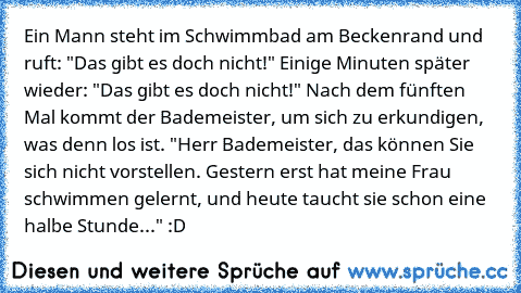 Ein Mann steht im Schwimmbad am Beckenrand und ruft: "Das gibt es doch nicht!" Einige Minuten später wieder: "Das gibt es doch nicht!" Nach dem fünften Mal kommt der Bademeister, um sich zu erkundigen, was denn los ist. "Herr Bademeister, das können Sie sich nicht vorstellen. Gestern erst hat meine Frau schwimmen gelernt, und heute taucht sie schon eine halbe Stunde..." :D