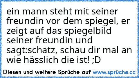 ein mann steht mit seiner freundin vor dem spiegel, er zeigt auf das spiegelbild seiner freundin und sagt:
schatz, schau dir mal an wie hässlich die ist! ;D