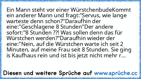 Ein Mann steht vor einer Würstchenbude
Kommt ein anderer Mann und fragt:
"Servus, wie lange warteste denn schon?"
Daraufhin der eine:
"Geschlagene 8 Stunden"
Der andere sofort:
"8 Stunden ??! Was sollen denn das für Würstchen werden?"
Daraufhin wieder der eine:
"Nein, auf die Würstchen warte ich seit 2 Minuten, auf meine Frau seit 8 Stunden. Sie ging is Kaufhaus rein und ist bis jetzt nicht meh...