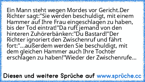 Ein Mann steht wegen Mordes vor Gericht.
Der Richter sagt:
"Sie werden beschuldigt, mit einem Hammer auf Ihre Frau eingeschlagen zu haben, bis der Tod eintrat!"
Da ruft jemand von den hinteren Zuhörerbänken:
"Du Bastard!"
Der Richter ignoriert den Zwischenruf und fährt fort:
"...außerdem werden Sie beschuldigt, mit dem gleichen Hammer auch Ihre Tochter erschlagen zu haben!"
Wieder der Zwischenr...