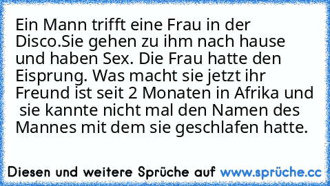 Ein Mann trifft eine Frau in der Disco.
Sie gehen zu ihm nach hause und haben Sex. Die Frau hatte den Eisprung. Was macht sie jetzt ihr Freund ist seit 2 Monaten in Afrika und  sie kannte nicht mal den Namen des Mannes mit dem sie geschlafen hatte.