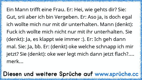 Ein Mann trifft eine Frau. Er: Hei, wie gehts dir? Sie: Gut, srii aber ich bin Vergeben. Er: Aso ja, is doch egal ich wollte mich nur mit dir unterhalten. Mann (denkt): Fuck ich wollte mich nicht nur mit ihr unterhalten. Sie (denkt): Ja, es klappt wie immer :). Er: Ich geh dann mal. Sie: Ja, bb. Er: (denkt) oke welche schnapp ich mir jetzt? Sie (denkt): oke wer legt mich dann jetzt flach?.... m...