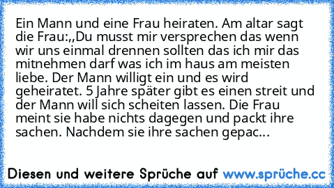 Ein Mann und eine Frau heiraten. Am altar sagt die Frau:,,Du musst mir versprechen das wenn wir uns einmal drennen sollten das ich mir das mitnehmen darf was ich im haus am meisten liebe. Der Mann willigt ein und es wird geheiratet. 5 Jahre später gibt es einen streit und der Mann will sich scheiten lassen. Die Frau meint sie habe nichts dagegen und packt ihre sachen. Nachdem sie ihre sachen ge...