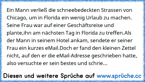 Ein Mann verließ die schneebedeckten Strassen von Chicago, um in Florida ein wenig Urlaub zu machen. Seine Frau war auf einer Geschäftsreise und plante,
ihn am nächsten Tag in Florida zu treffen.
Als der Mann in seinem Hotel ankam, sendete er seiner Frau ein kurzes eMail.
Doch er fand den kleinen Zettel nicht, auf den er die eMail-Adresse geschrieben hatte, also versuchte er sein bestes und sch...