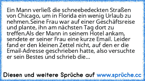 Ein Mann verließ die schneebedeckten Straßen von Chicago, um in Florida ein wenig Urlaub zu nehmen.
Seine Frau war auf einer Geschäftsreise und plante, ihn am nächsten Tag dort zu treffen.
Als der Mann in seinem Hotel ankam, sendete er seiner Frau eine kurze Email. Leider fand er den kleinen Zettel nicht, auf den er die Email-Adresse geschrieben hatte, also versuchte er sein Bestes und schrieb ...