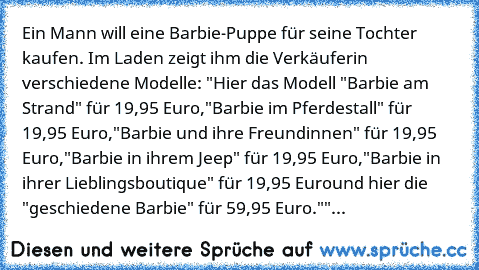 Ein Mann will eine Barbie-Puppe für seine Tochter kaufen.
 Im Laden zeigt ihm die Verkäuferin verschiedene Modelle:
 "Hier das Modell "Barbie am Strand" für 19,95 Euro,
"Barbie im Pferdestall" für 19,95 Euro,
"Barbie und ihre Freundinnen" für 19,95 Euro,
"Barbie in ihrem Jeep" für 19,95 Euro,
"Barbie in ihrer Lieblingsboutique" für 19,95 Euro
und hier die "geschiedene Barbie" für 59,95 Euro."
"...