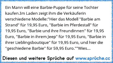 Ein Mann will eine Barbie-Puppe für seine Tochter kaufen.
Im Laden zeigt ihm die Verkäuferin verschiedene Modelle:
"Hier das Modell "Barbie am Strand" für 19,95 Euro, "Barbie im Pferdestall" für 19,95 Euro, "Barbie und ihre Freundinnen" für 19,95 Euro, "Barbie in ihrem Jeep" für 19,95 Euro, "Barbie in ihrer Lieblingsboutique" für 19,95 Euro, und hier die "geschiedene Barbie" für 59,95 Euro."
"W...