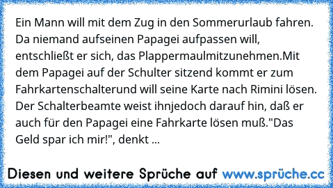 Ein Mann will mit dem Zug in den Sommerurlaub fahren. Da niemand auf
seinen Papagei aufpassen will, entschließt er sich, das Plappermaul
mitzunehmen.
Mit dem Papagei auf der Schulter sitzend kommt er zum Fahrkartenschalter
und will seine Karte nach Rimini lösen. Der Schalterbeamte weist ihn
jedoch darauf hin, daß er auch für den Papagei eine Fahrkarte lösen muß.
"Das Geld spar ich mir!", denkt ...