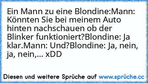 Ein Mann zu eine Blondine:
Mann: Könnten Sie bei meinem Auto hinten nachschauen ob der Blinker funktioniert?
Blondine: Ja klar.
Mann: Und?
Blondine: Ja, nein, ja, nein,... xDD