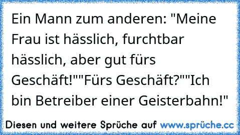 Ein Mann zum anderen: "Meine Frau ist hässlich, furchtbar hässlich, aber gut für´s Geschäft!"
"Für´s Geschäft?"
"Ich bin Betreiber einer Geisterbahn!"