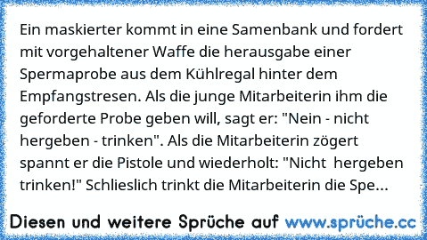 Ein maskierter kommt in eine Samenbank und fordert mit vorgehaltener Waffe die herausgabe einer Spermaprobe aus dem Kühlregal hinter dem Empfangstresen. Als die junge Mitarbeiterin ihm die geforderte Probe geben will, sagt er: "Nein - nicht hergeben - trinken". Als die Mitarbeiterin zögert spannt er die Pistole und wiederholt: "Nicht  hergeben trinken!" Schlieslich trinkt die Mitarbeiterin die ...