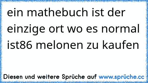 ein mathebuch ist der einzige ort wo es normal ist
86 melonen zu kaufen