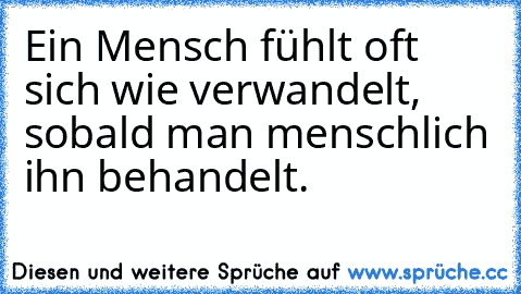 Ein Mensch fühlt oft sich wie verwandelt, sobald man menschlich ihn behandelt.