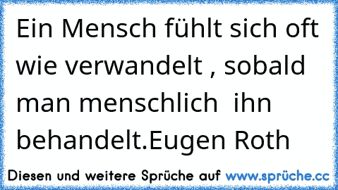 Ein Mensch fühlt sich oft wie verwandelt , sobald man menschlich  ihn behandelt.
Eugen Roth