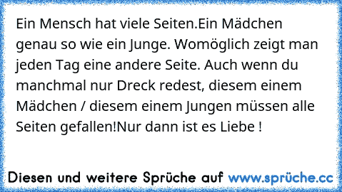 Ein Mensch hat viele Seiten.
Ein Mädchen genau so wie ein Junge. Womöglich zeigt man jeden Tag eine andere Seite. Auch wenn du manchmal nur Dreck redest, diesem einem Mädchen / diesem einem Jungen müssen alle Seiten gefallen!
Nur dann ist es Liebe ! ♥