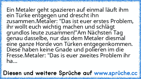 Ein Metaler geht spazieren auf einmal läuft ihm ein Türke entgegen und drescht ihn zusammen.
Metaler: "Das ist euer erstes Problem, ihr wollt euch wichtig machen und schlägt grundlos leute zusammen!"
Am Nächsten Tag genau dasselbe, nur das dem Metaler diesmal eine ganze Horde von Türken entgegenkommen. Diese haben keine Gnade und polieren im die Fresse.
Metaler: "Das is euer zweites Problem ihr...