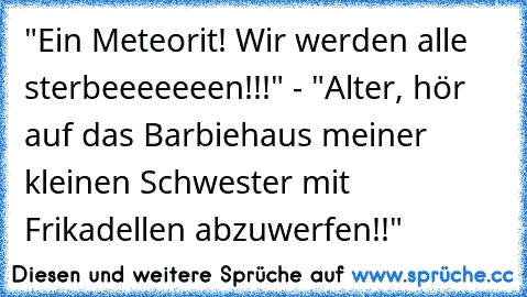 "Ein Meteorit! Wir werden alle sterbeeeeeeen!!!" - "Alter, hör auf das Barbiehaus meiner kleinen Schwester mit Frikadellen abzuwerfen!!"