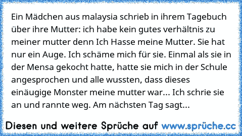 Ein Mädchen aus malaysia schrieb in ihrem Tagebuch über ihre Mutter: ich habe kein gutes verhältnis zu meiner mutter denn Ich Hasse meine Mutter. Sie hat nur ein Auge. Ich schäme mich für sie. Einmal als sie in der Mensa gekocht hatte, hatte sie mich in der Schule angesprochen und alle wussten, dass dieses einäugige Monster meine mutter war... Ich schrie sie an und rannte weg. Am nächsten Tag s...