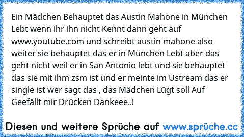 Ein Mädchen Behauptet das Austin Mahone in München Lebt wenn ihr ihn nicht Kennt dann geht auf www.youtube.com und schreibt austin mahone also weiter sie behauptet das er in München Lebt aber das geht nicht weil er in San Antonio lebt und sie behauptet das sie mit ihm zsm ist und er meinte im Ustream das er single ist wer sagt das , das Mädchen Lügt soll Auf Geefällt mir Drücken Dankeee..!