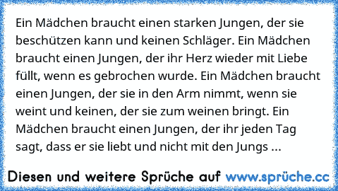 Ein Mädchen braucht einen starken Jungen, der sie beschützen kann und keinen Schläger. Ein Mädchen braucht einen Jungen, der ihr Herz wieder mit Liebe füllt, wenn es gebrochen wurde. Ein Mädchen braucht einen Jungen, der sie in den Arm nimmt, wenn sie weint und keinen, der sie zum weinen bringt. Ein Mädchen braucht einen Jungen, der ihr jeden Tag sagt, dass er sie liebt und nicht mit den Jungs ...